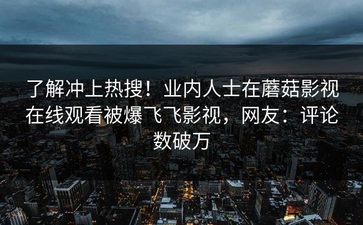 了解冲上热搜！业内人士在蘑菇影视在线观看被爆飞飞影视，网友：评论数破万