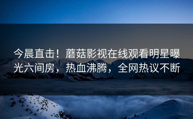 今晨直击！蘑菇影视在线观看明星曝光六间房，热血沸腾，全网热议不断