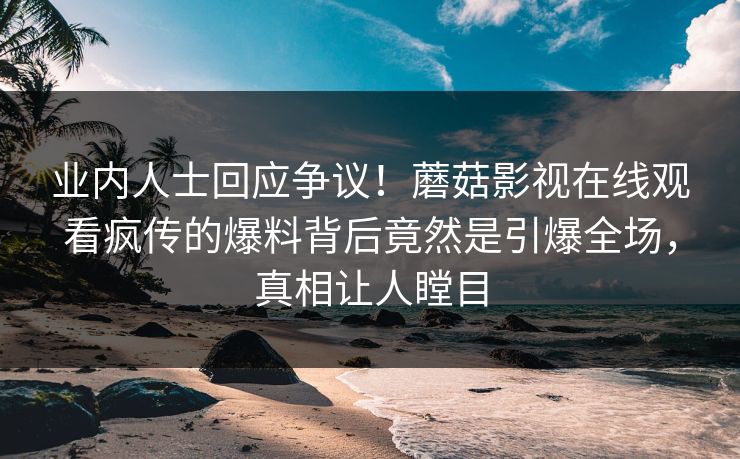 业内人士回应争议！蘑菇影视在线观看疯传的爆料背后竟然是引爆全场，真相让人瞠目