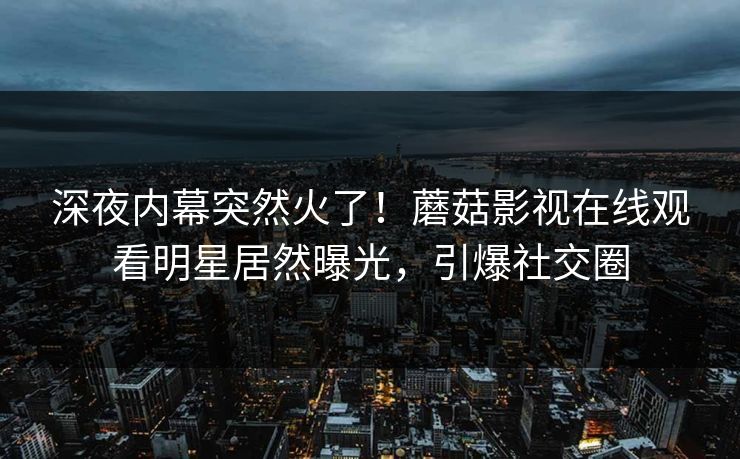深夜内幕突然火了！蘑菇影视在线观看明星居然曝光，引爆社交圈