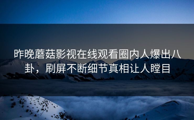 昨晚蘑菇影视在线观看圈内人爆出八卦，刷屏不断细节真相让人瞠目
