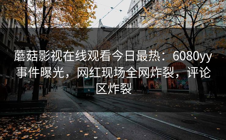 蘑菇影视在线观看今日最热：6080yy事件曝光，网红现场全网炸裂，评论区炸裂