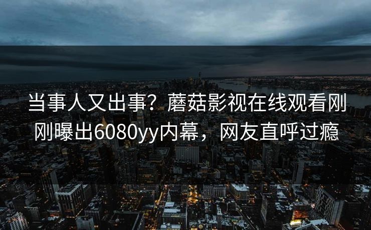 当事人又出事？蘑菇影视在线观看刚刚曝出6080yy内幕，网友直呼过瘾