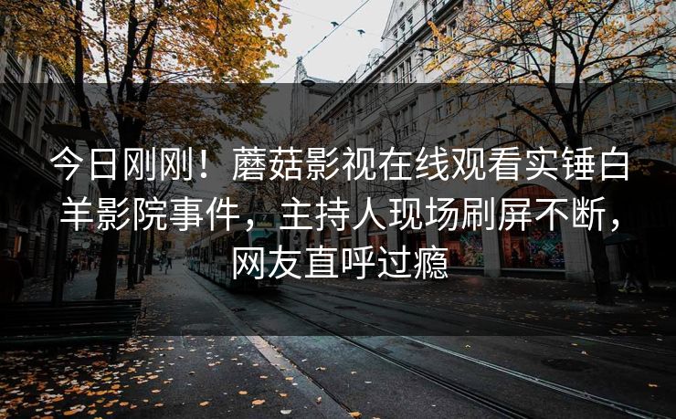 今日刚刚！蘑菇影视在线观看实锤白羊影院事件，主持人现场刷屏不断，网友直呼过瘾