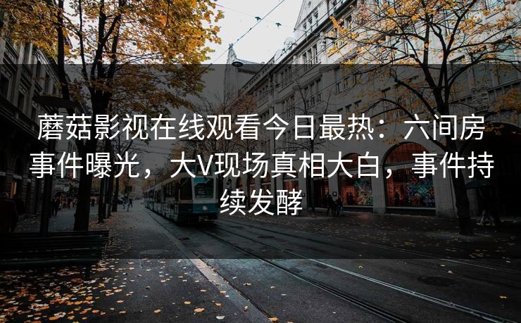 蘑菇影视在线观看今日最热：六间房事件曝光，大V现场真相大白，事件持续发酵