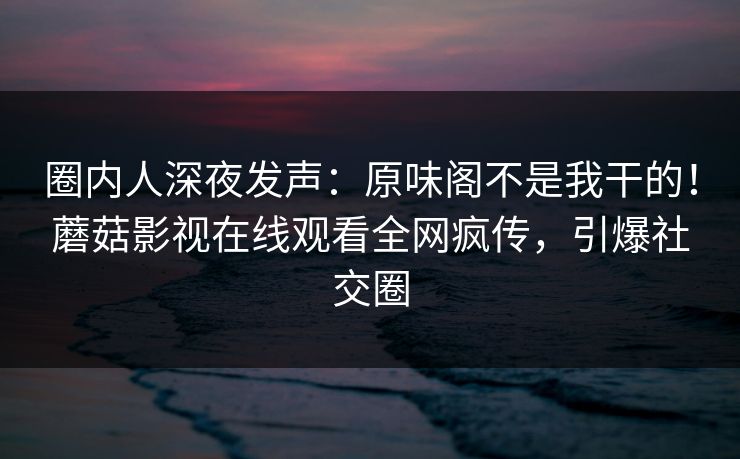 圈内人深夜发声：原味阁不是我干的！蘑菇影视在线观看全网疯传，引爆社交圈