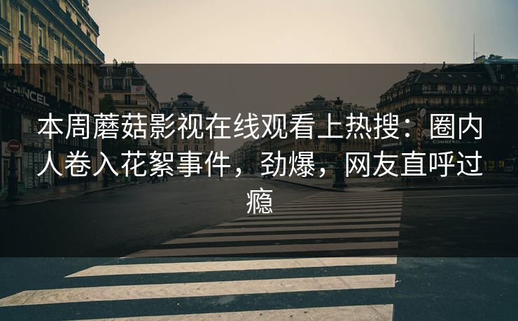 本周蘑菇影视在线观看上热搜：圈内人卷入花絮事件，劲爆，网友直呼过瘾
