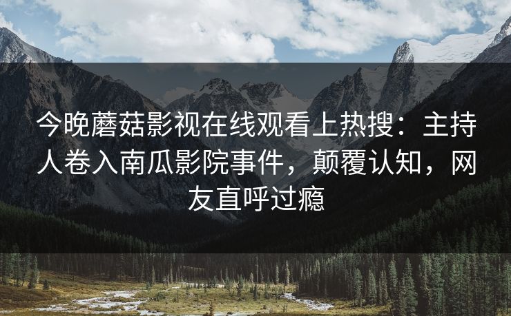 今晚蘑菇影视在线观看上热搜：主持人卷入南瓜影院事件，颠覆认知，网友直呼过瘾