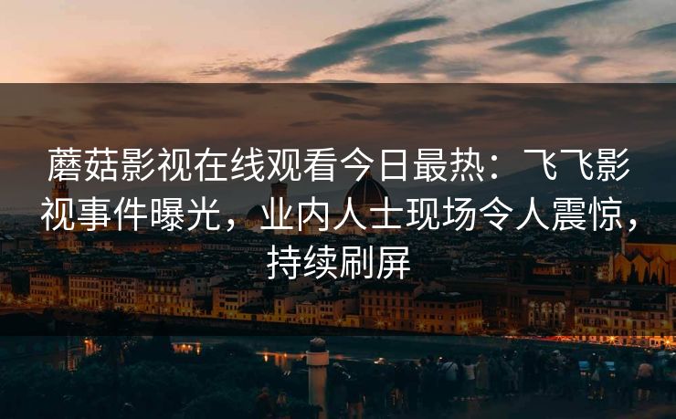 蘑菇影视在线观看今日最热：飞飞影视事件曝光，业内人士现场令人震惊，持续刷屏