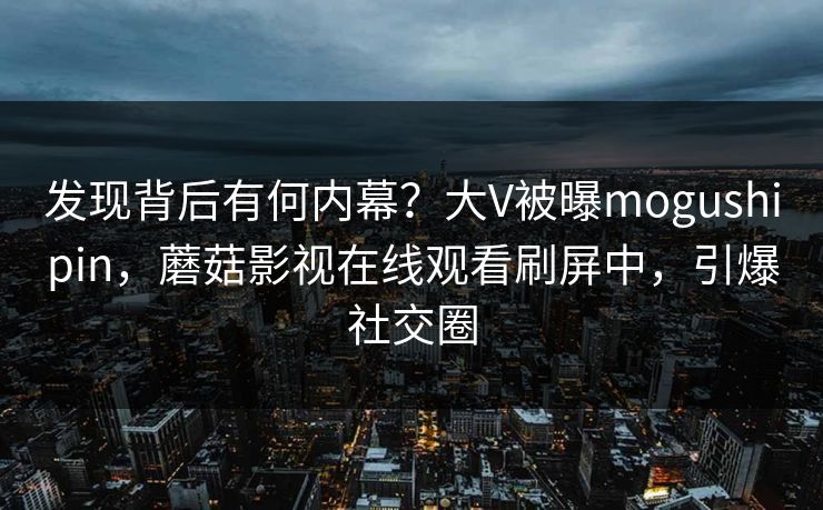发现背后有何内幕？大V被曝mogushipin，蘑菇影视在线观看刷屏中，引爆社交圈