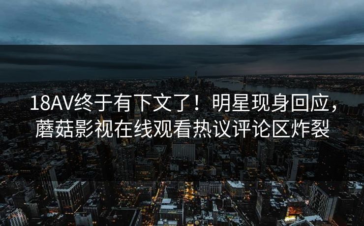 18AV终于有下文了！明星现身回应，蘑菇影视在线观看热议评论区炸裂