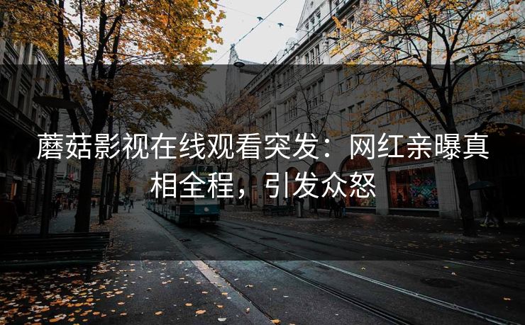 蘑菇影视在线观看突发：网红亲曝真相全程，引发众怒
