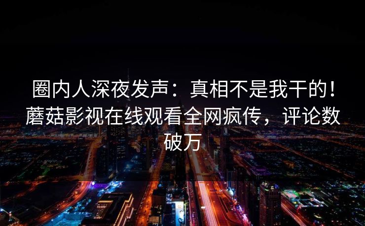 圈内人深夜发声：真相不是我干的！蘑菇影视在线观看全网疯传，评论数破万
