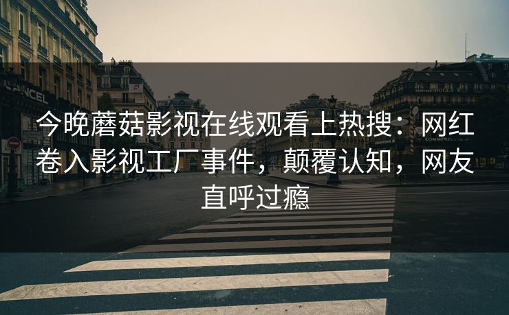今晚蘑菇影视在线观看上热搜：网红卷入影视工厂事件，颠覆认知，网友直呼过瘾