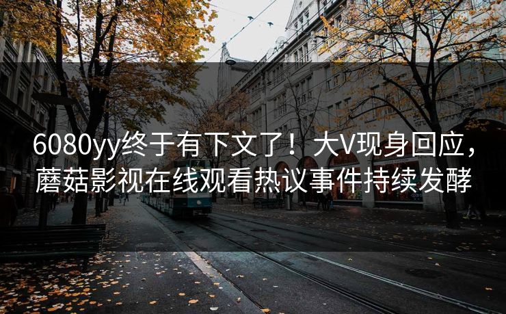 6080yy终于有下文了！大V现身回应，蘑菇影视在线观看热议事件持续发酵
