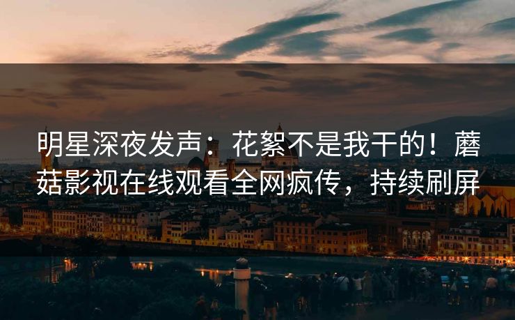 明星深夜发声：花絮不是我干的！蘑菇影视在线观看全网疯传，持续刷屏