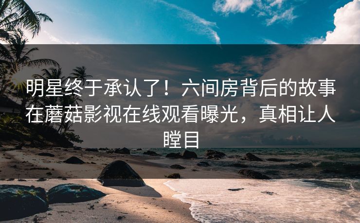 明星终于承认了！六间房背后的故事在蘑菇影视在线观看曝光，真相让人瞠目