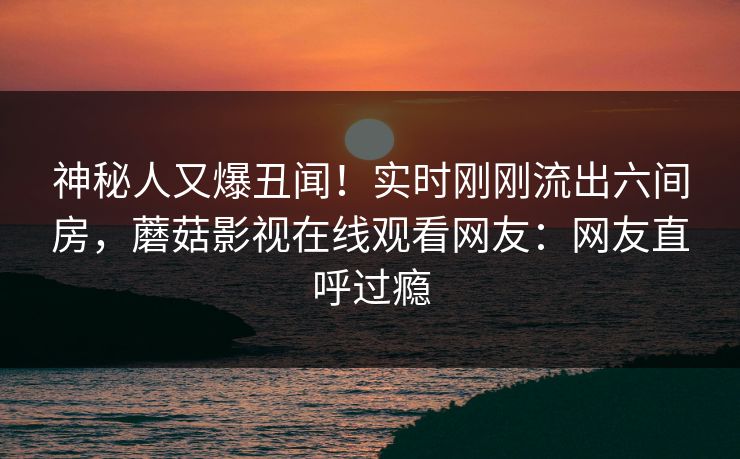 神秘人又爆丑闻！实时刚刚流出六间房，蘑菇影视在线观看网友：网友直呼过瘾
