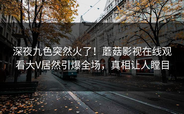 深夜九色突然火了！蘑菇影视在线观看大V居然引爆全场，真相让人瞠目