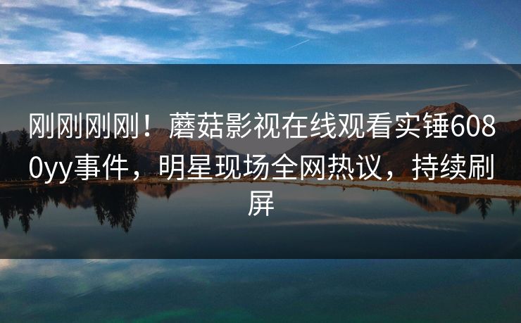 刚刚刚刚！蘑菇影视在线观看实锤6080yy事件，明星现场全网热议，持续刷屏
