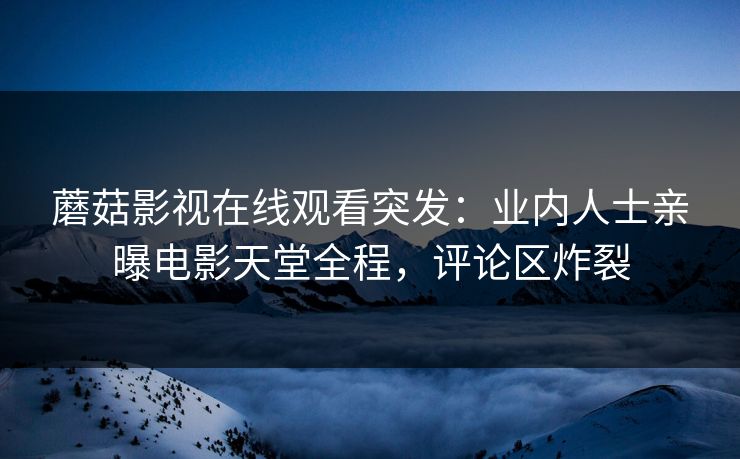 蘑菇影视在线观看突发：业内人士亲曝电影天堂全程，评论区炸裂