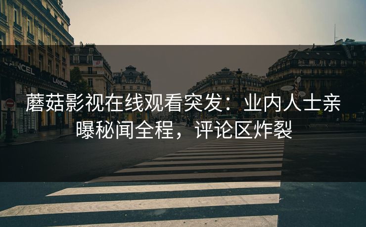蘑菇影视在线观看突发：业内人士亲曝秘闻全程，评论区炸裂