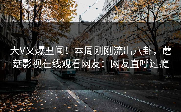 大V又爆丑闻！本周刚刚流出八卦，蘑菇影视在线观看网友：网友直呼过瘾