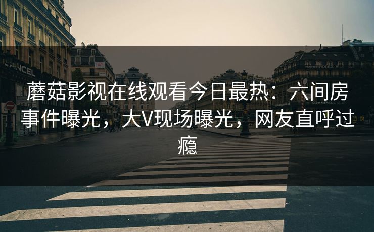 蘑菇影视在线观看今日最热：六间房事件曝光，大V现场曝光，网友直呼过瘾