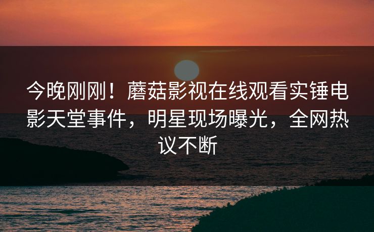 今晚刚刚！蘑菇影视在线观看实锤电影天堂事件，明星现场曝光，全网热议不断