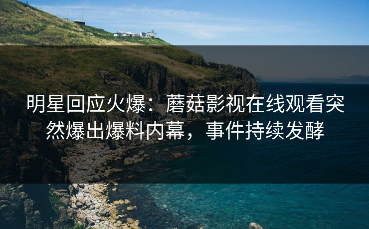 明星回应火爆：蘑菇影视在线观看突然爆出爆料内幕，事件持续发酵