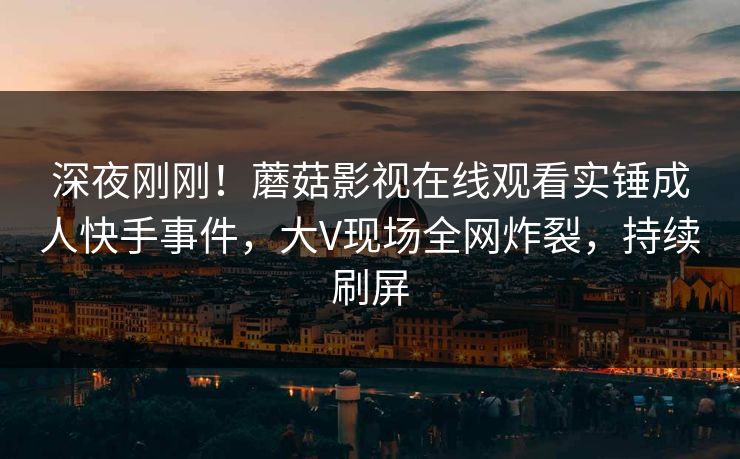 深夜刚刚！蘑菇影视在线观看实锤成人快手事件，大V现场全网炸裂，持续刷屏
