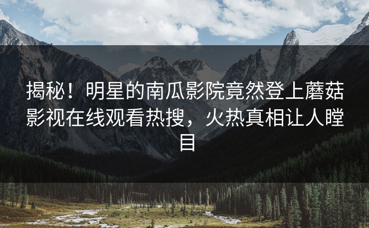 揭秘！明星的南瓜影院竟然登上蘑菇影视在线观看热搜，火热真相让人瞠目