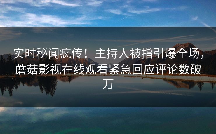 实时秘闻疯传！主持人被指引爆全场，蘑菇影视在线观看紧急回应评论数破万