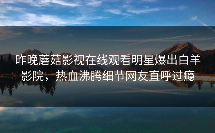 昨晚蘑菇影视在线观看明星爆出白羊影院，热血沸腾细节网友直呼过瘾