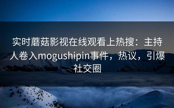 实时蘑菇影视在线观看上热搜：主持人卷入mogushipin事件，热议，引爆社交圈