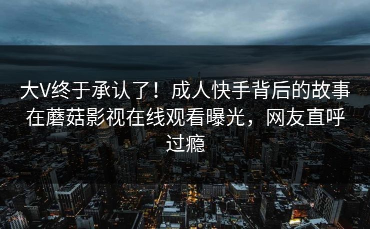大V终于承认了！成人快手背后的故事在蘑菇影视在线观看曝光，网友直呼过瘾