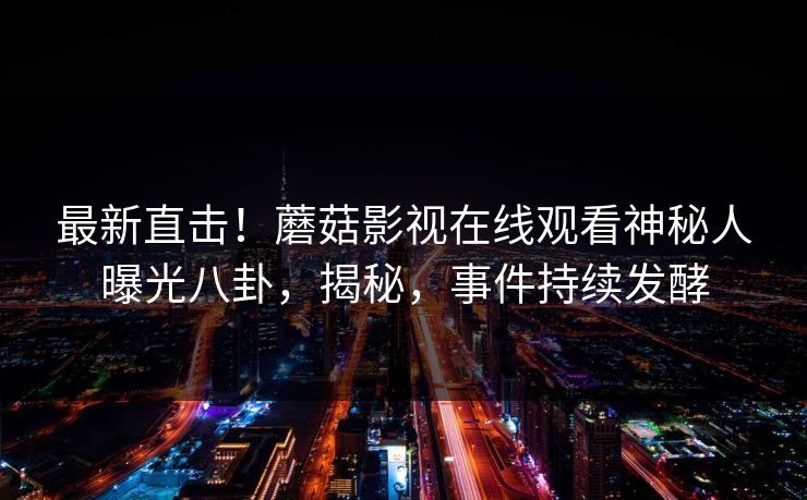 最新直击！蘑菇影视在线观看神秘人曝光八卦，揭秘，事件持续发酵