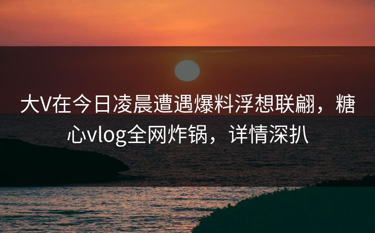大V在今日凌晨遭遇爆料浮想联翩，糖心vlog全网炸锅，详情深扒