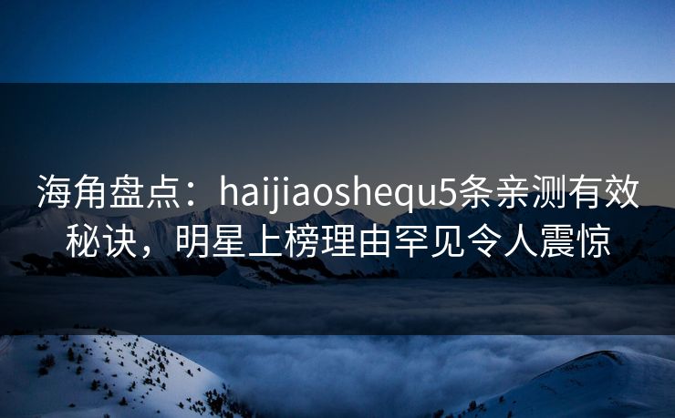 海角盘点：haijiaoshequ5条亲测有效秘诀，明星上榜理由罕见令人震惊