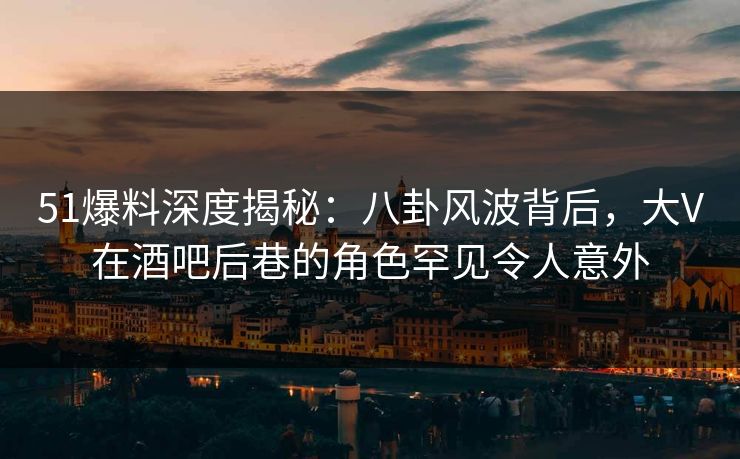 51爆料深度揭秘：八卦风波背后，大V在酒吧后巷的角色罕见令人意外