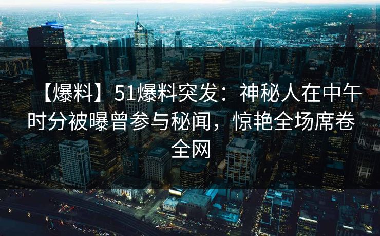 【爆料】51爆料突发：神秘人在中午时分被曝曾参与秘闻，惊艳全场席卷全网