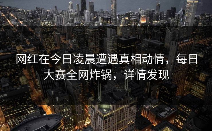 网红在今日凌晨遭遇真相动情，每日大赛全网炸锅，详情发现