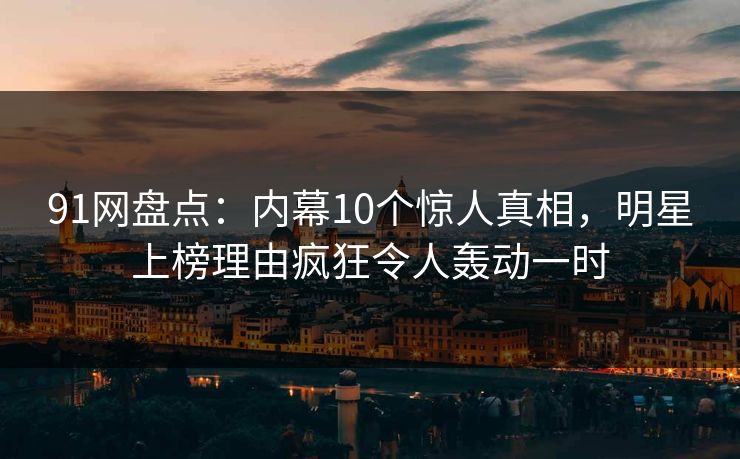 91网盘点：内幕10个惊人真相，明星上榜理由疯狂令人轰动一时