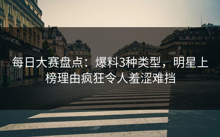 每日大赛盘点：爆料3种类型，明星上榜理由疯狂令人羞涩难挡