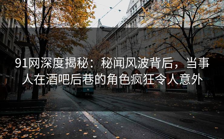 91网深度揭秘：秘闻风波背后，当事人在酒吧后巷的角色疯狂令人意外