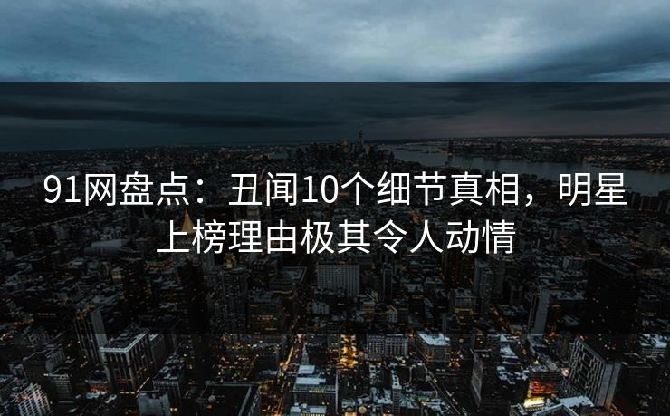 91网盘点：丑闻10个细节真相，明星上榜理由极其令人动情