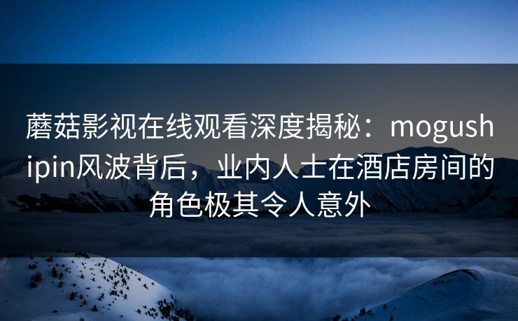 蘑菇影视在线观看深度揭秘：mogushipin风波背后，业内人士在酒店房间的角色极其令人意外