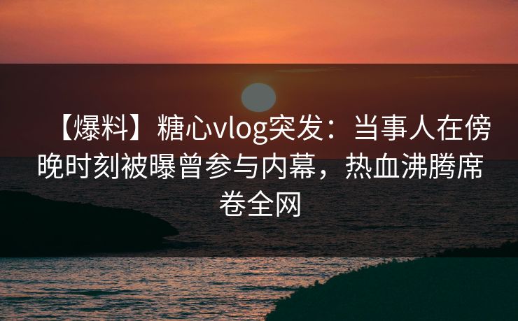 【爆料】糖心vlog突发：当事人在傍晚时刻被曝曾参与内幕，热血沸腾席卷全网