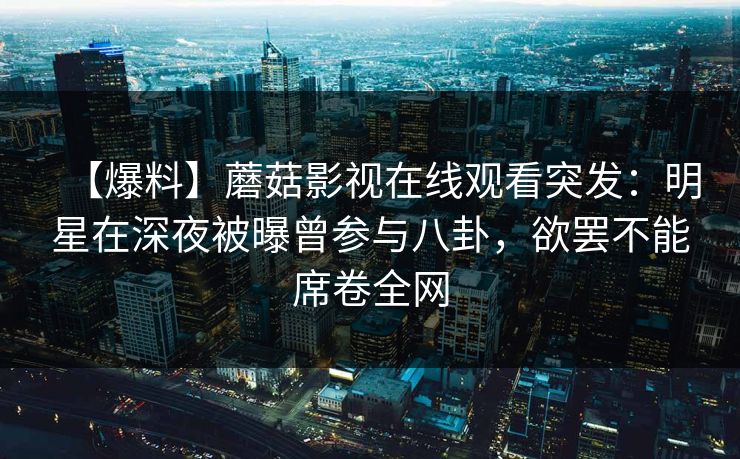 【爆料】蘑菇影视在线观看突发：明星在深夜被曝曾参与八卦，欲罢不能席卷全网