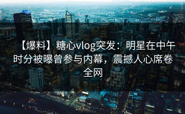 【爆料】糖心vlog突发：明星在中午时分被曝曾参与内幕，震撼人心席卷全网